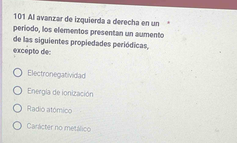 101 Al avanzar de izquierda a derecha en un *
periodo, los elementos presentan un aumento
de las siguientes propiedades periódicas,
excepto de:
Electronegatividad
Energía de ionización
Radio atómico
Carácter no metálico