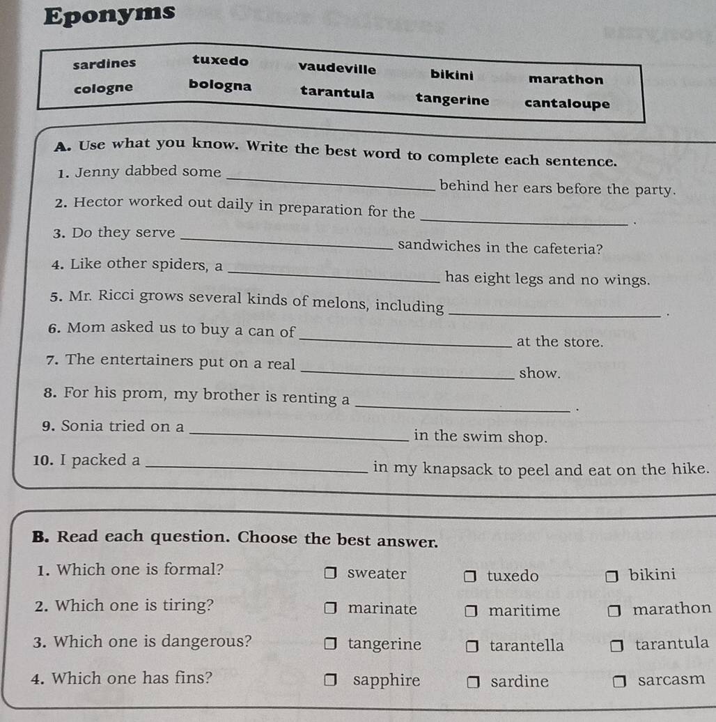 Eponyms
sardines tuxedo
vaudeville bikini marathon
cologne bologna tarantula tangerine cantaloupe
A. Use what you know. Write the best word to complete each sentence.
1. Jenny dabbed some _behind her ears before the party.
2. Hector worked out daily in preparation for the _.
3. Do they serve _sandwiches in the cafeteria?
4. Like other spiders, a_
has eight legs and no wings.
5. Mr. Ricci grows several kinds of melons, including _.
6. Mom asked us to buy a can of _at the store.
7. The entertainers put on a real _show.
_
8. For his prom, my brother is renting a
.
9. Sonia tried on a _in the swim shop.
10. I packed a_
in my knapsack to peel and eat on the hike.
B. Read each question. Choose the best answer.
1. Which one is formal? sweater bikini
tuxedo
2. Which one is tiring? marinate maritime marathon
3. Which one is dangerous? tangerine tarantella tarantula
4. Which one has fins? sapphire sardine sarcasm