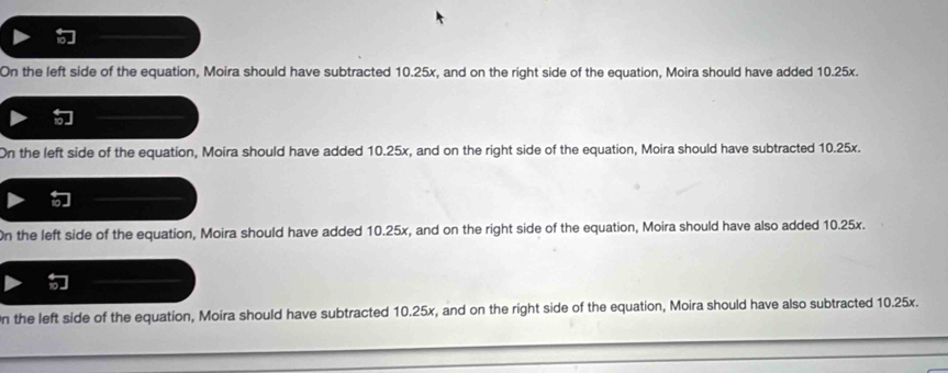 On the left side of the equation, Moira should have subtracted 10.25x, and on the right side of the equation, Moira should have added 10.25x.
On the left side of the equation, Moira should have added 10.25x, and on the right side of the equation, Moira should have subtracted 10.25x.
On the left side of the equation, Moira should have added 10.25x, and on the right side of the equation, Moira should have also added 10.25x.
n the left side of the equation, Moira should have subtracted 10.25x, and on the right side of the equation, Moira should have also subtracted 10.25x.