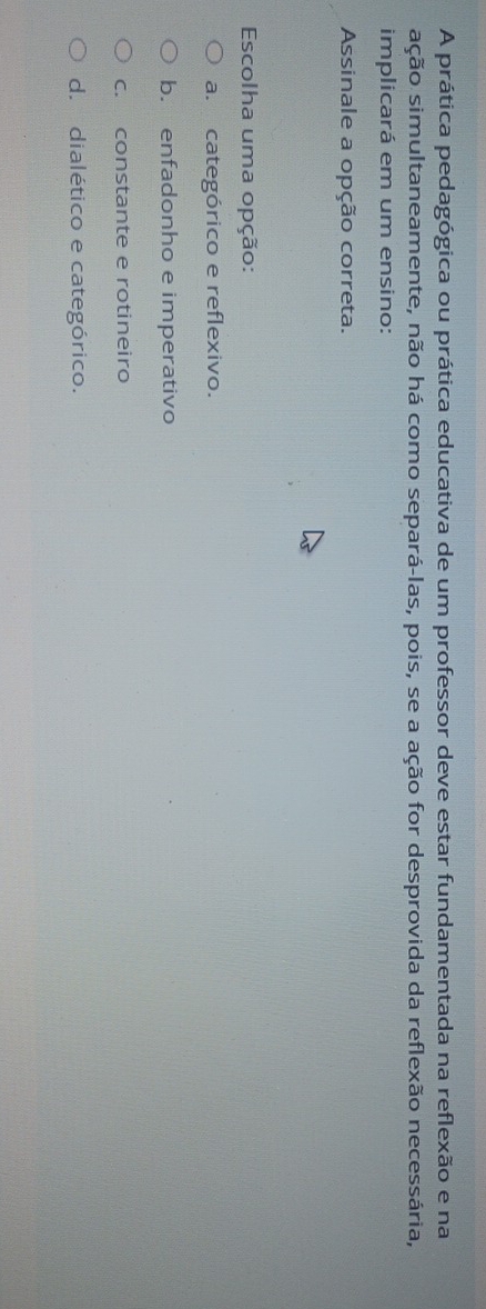 A prática pedagógica ou prática educativa de um professor deve estar fundamentada na reflexão e na
sção simultaneamente, não há como separá-las, pois, se a ação for desprovida da reflexão necessária,
implicará em um ensino:
Assinale a opção correta.
Escolha uma opção:
a. categórico e reflexivo.
b. enfadonho e imperativo
c. constante e rotineiro
d. dialético e categórico.