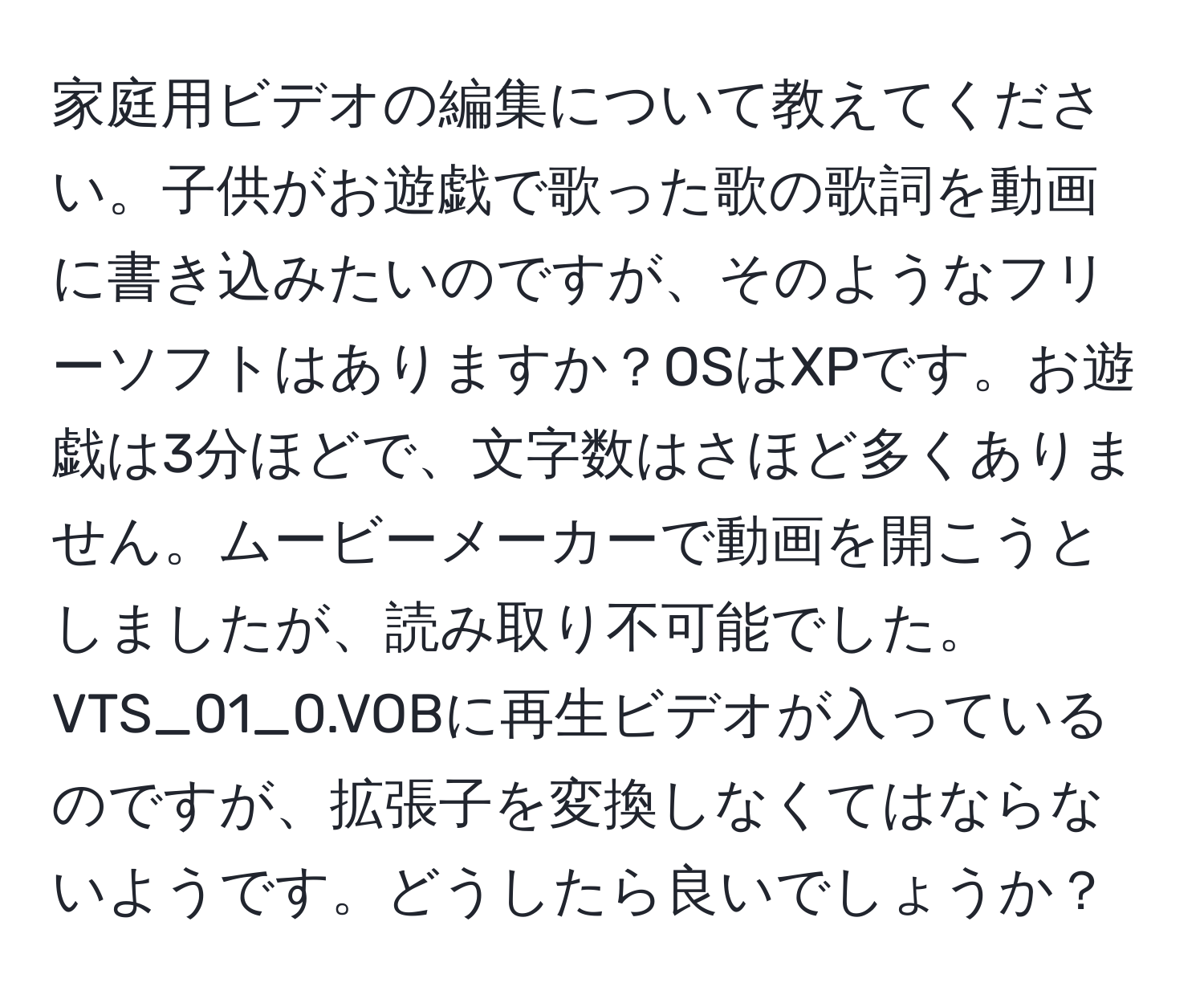 家庭用ビデオの編集について教えてください。子供がお遊戯で歌った歌の歌詞を動画に書き込みたいのですが、そのようなフリーソフトはありますか？OSはXPです。お遊戯は3分ほどで、文字数はさほど多くありません。ムービーメーカーで動画を開こうとしましたが、読み取り不可能でした。VTS_01_0.VOBに再生ビデオが入っているのですが、拡張子を変換しなくてはならないようです。どうしたら良いでしょうか？