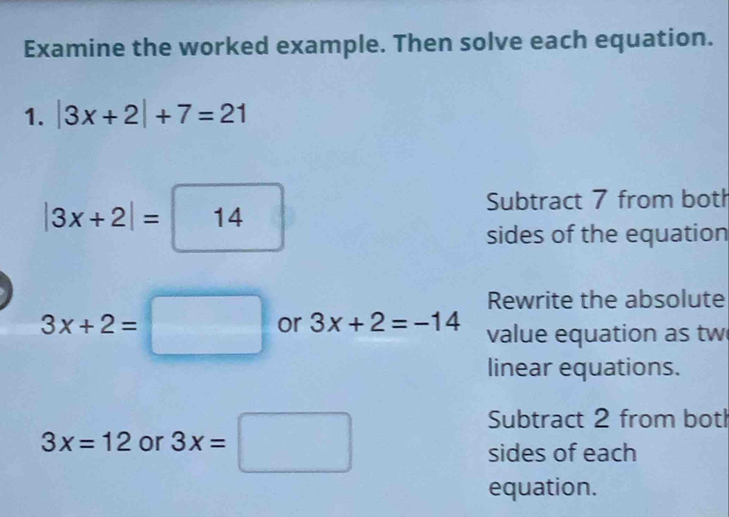 Examine the worked example. Then solve each equation. 
1. |3x+2|+7=21
□ 
|3x+2|=|14 □  
Subtract 7 from both 
sides of the equation 
Rewrite the absolute
3x+2=□ or 3x+2=-14 value equation as tw 
linear equations.
3x=12 or 3x=□
Subtract 2 from botl 
sides of each 
equation.