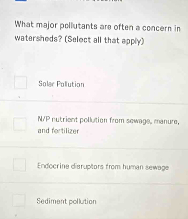 What major pollutants are often a concern in
watersheds? (Select all that apply)
Solar Pollution
N/P nutrient pollution from sewage, manure,
and fertilizer
Endocrine disruptors from human sewage
Sediment pollution