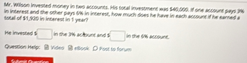 Mr. Wilson invested money in two accounts. His total investment was $40,000. If one account pays 316
in interest and the other pays 6% in interest, how much does he have in each account if he earned a 
total of $1,920 in interest in 1 year? 
He invested $ □ in the 3% aclbunt and $ □ in the 6% account. 
Question Help: Video eBook D Post to forum