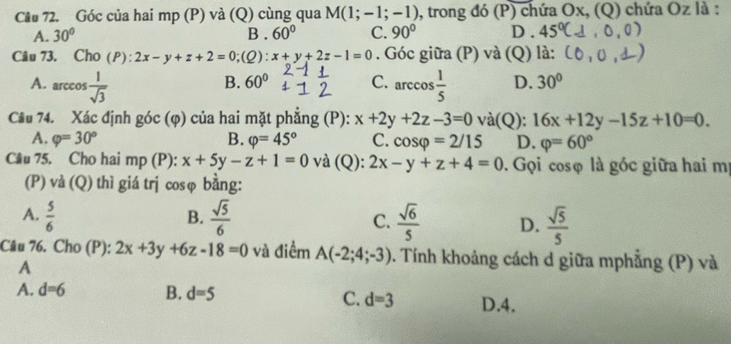 Góc của hai mp (P) và (Q) cùng qua M(1;-1;-1) 0, trong đó (P) chứa Ox, (Q) chứa Oz là :
A. 30° B . 60° C. 90° D. 45°
Câu 73. Cho (P): 2x-y+z+2=0;(Q): x+y+2z-1=0. Góc giữa (P) và (Q) là:
B. 60°
A. arccos  1/sqrt(3)  C. arccos  1/5  D. 30°
Câu 74. Xác định góc (φ) của hai mặt phẳng (P): x+2y+2z-3=0 và(Q): 16x+12y-15z+10=0.
A. varphi =30° B. varphi =45° C. cos varphi =2/15 D. varphi =60°
Câu 75. Cho hai mp (P): x+5y-z+1=0 và (Q): 2x-y+z+4=0. Gọi cosφ là góc giữa hai mị
(P) và (Q) thì giá trj cosφ bằng:
B.
A.  5/6   sqrt(5)/6  C.  sqrt(6)/5  D.  sqrt(5)/5 
Câu 76. Cho (P): 2x+3y+6z-18=0 và điểm A(-2;4;-3). Tính khoảng cách d giữa mphẳng (P) và
A
A. d=6 B. d=5
C. d=3
D. 4.