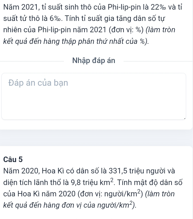 Năm 2021, tỉ suất sinh thô của Phi-lip-pin là 22 ‰ và tỉ 
suất tử thô là 6 ‰. Tính tỉ suất gia tăng dân số tự 
nhiên của Phi-lip-pin năm 2021 (đơn vị: %) (làm tròn 
kết quả đến hàng thập phân thứ nhất của %). 
Nhập đáp án 
Đáp án của bạn 
Câu 5 
Năm 2020, Hoa Kì có dân số là 331, 5 triệu người và 
diện tích lãnh thổ là 9,8 triệu km^2. Tính mật độ dân số 
của Hoa Kì năm 2020 (đơn vị: người /km^2) (làm tròn 
kết quả đến hàng đơn vị của người/ km^2).