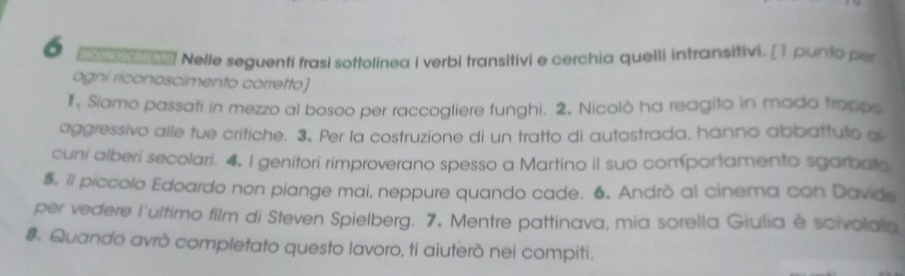 pe ca! Nelle seguenti frasi sottolinea i verbi transitivi e cerchia quelli intransitivi. [1 punto per 
ogni riconoscimento corretto] 
1, Siamo passati in mezzo al bosoo per raccogliere funghi. 2. Nicolò ha reagito in mado troppe 
aggressivo alle fue critiche. 3. Per la costruzione di un tratto di autostrada, hanno abbattuto a 
cuni alberi secolari. 4. I genitori rimproverano spesso a Martino il suo comportamento sgarbata 
5. Il piccolo Edoardo non piange mai, neppure quando cade. 6. Andrò al cinema con Davide 
per vedere l'ultimo film di Steven Spielberg. 7. Mentre pattinava, mia sorella Giulia è scivolata 
#. Quando avrò completato questo lavoro, ti aiuterò nei compiti.