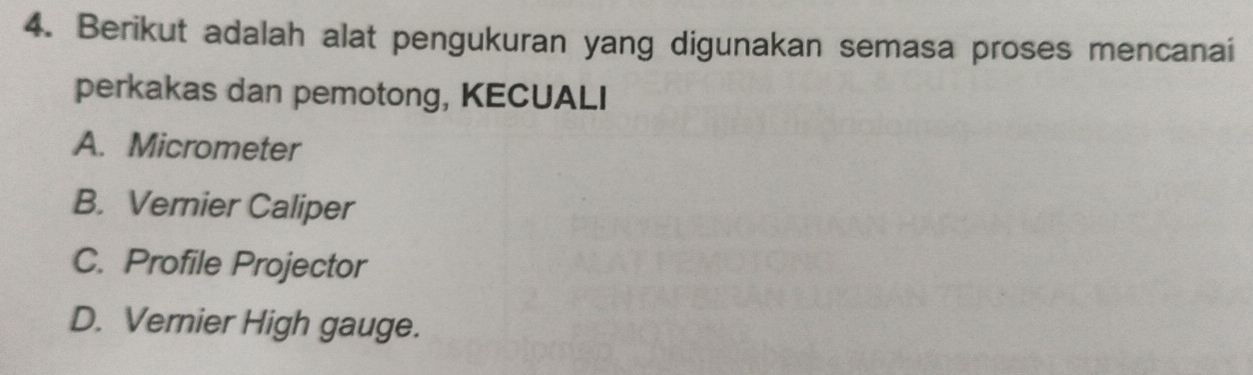 Berikut adalah alat pengukuran yang digunakan semasa proses mencanai
perkakas dan pemotong, KECUALI
A. Micrometer
B. Vernier Caliper
C. Profile Projector
D. Vernier High gauge.