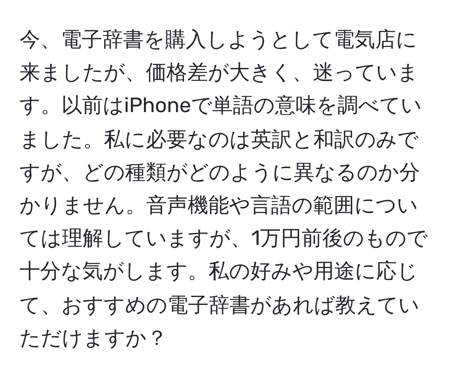 今、電子辞書を購入しようとして電気店に来ましたが、価格差が大きく、迷っています。以前はiPhoneで単語の意味を調べていました。私に必要なのは英訳と和訳のみですが、どの種類がどのように異なるのか分かりません。音声機能や言語の範囲については理解していますが、1万円前後のもので十分な気がします。私の好みや用途に応じて、おすすめの電子辞書があれば教えていただけますか？