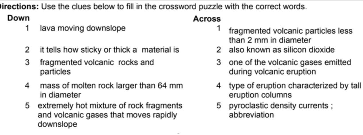 Directions: Use the clues below to fill in the crossword puzzle with the correct words. 
Down Across 
1 lava moving downslope 1 fragmented volcanic particles less 
than 2 mm in diameter 
2 it tells how sticky or thick a material is 2 also known as silicon dioxide 
3 fragmented volcanic rocks and 3 one of the volcanic gases emitted 
particles during volcanic eruption 
4 mass of molten rock larger than 64 mm 4 type of eruption characterized by tall 
in diameter eruption columns 
5 extremely hot mixture of rock fragments 5 pyroclastic density currents ; 
and volcanic gases that moves rapidly abbreviation 
downslope