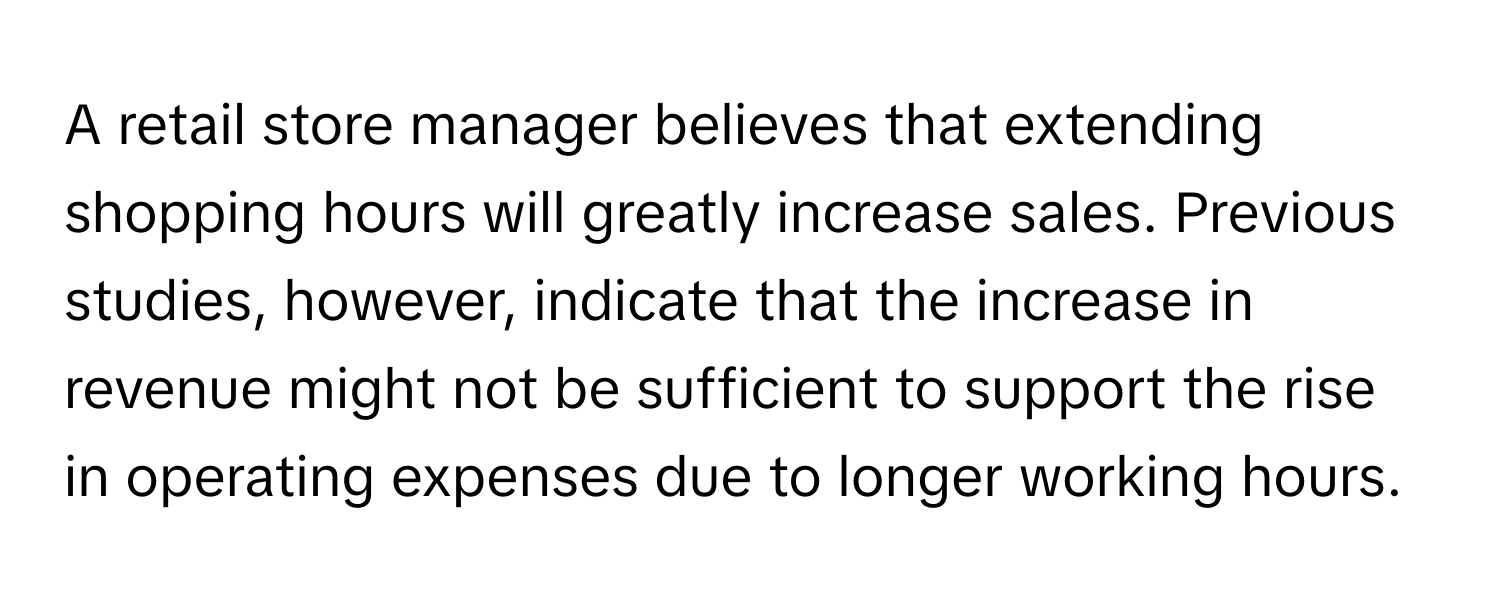 A retail store manager believes that extending shopping hours will greatly increase sales. Previous studies, however, indicate that the increase in revenue might not be sufficient to support the rise in operating expenses due to longer working hours.