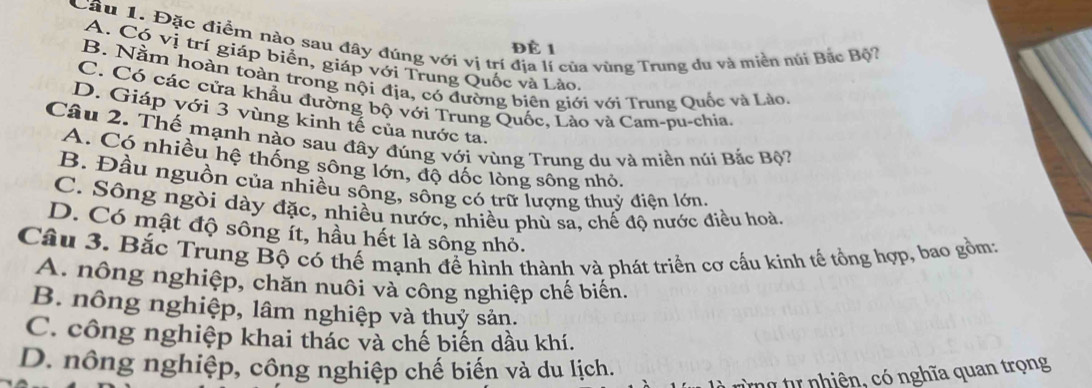 Đặc điểm nào sau đây đúng với vị trí địa lí của vùng Trung du và miền núi Bắc Bộ?
Để 1
A. Có vị trí giáp biển, giáp với Trung Quốc và Lào.
B. Nằm hoàn toàn trong nội địa, có đường biên giới với Trung Quốc và Lào,
C. Có các cửa khẩu đường bộ với Trung Quốc, Lào và Cam-pu-chia.
D. Giáp với 3 vùng kinh tế của nước ta.
Câu 2. Thế mạnh nào sau đây đúng với vùng Trung du và miền núi Bắc Bộ?
A. Có nhiều hệ thống sông lớn, độ dốc lòng sông nhỏ
B. Đầu nguồn của nhiều sông, sông có trữ lượng thuỷ điện lớn.
C. Sông ngòi dày đặc, nhiều nước, nhiều phù sa, chế độ nước điều hoà.
D. Có mật độ sông ít, hầu hết là sống nhỏ.
Câu 3. Bắc Trung Bộ có thế mạnh để hình thành và phát triển cơ cấu kinh tế tổng hợp, bao gồm:
A. nông nghiệp, chăn nuôi và công nghiệp chế biến.
B. nông nghiệp, lâm nghiệp và thuỷ sản.
C. công nghiệp khai thác và chế biến dầu khí.
D. nông nghiệp, công nghiệp chế biến và du lịch.
h ó tự nhiên, có nghĩa quan trọng