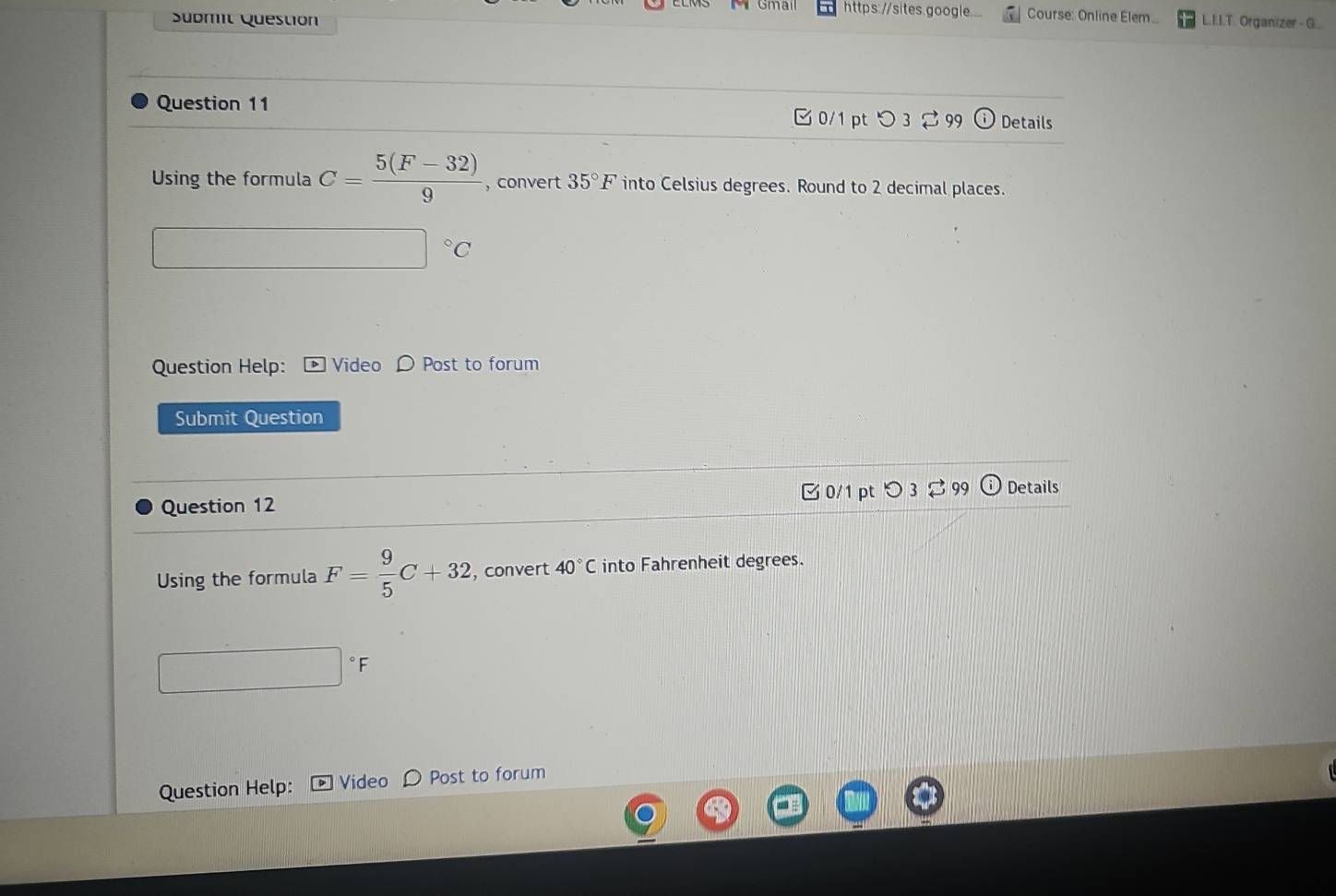 https://sites.google. Course: Online Élem 
Sübmit Question L.I.I.T. Organizer - G... 
Question 11 0/1 pt つ 3 99 Details 
Using the formula C= (5(F-32))/9  ,convert 35°F into Celsius degrees. Round to 2 decimal places.
^circ C
Question Help: Video D Post to forum 
Submit Question 
Question 12 0/1 pt つ 3 %99 Details 
Using the formula F= 9/5 C+32 , convert 40°C into Fahrenheit degrees. 
° F 
Question Help: Video Post to forum