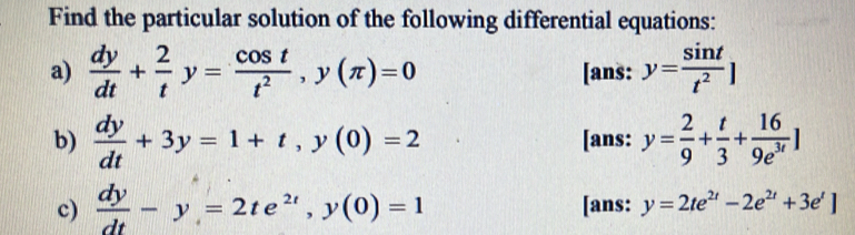 Find the particular solution of the following differential equations: 
a)  dy/dt + 2/t y= cos t/t^2 , y(π )=0 [ans: y= sin t/t^2 ]
b)  dy/dt +3y=1+t, y(0)=2 [ans: y= 2/9 + t/3 + 16/9e^(3t) ]
c)  dy/dt -y=2te^(2t), y(0)=1 [ans: y=2te^(2t)-2e^(2t)+3e^t]