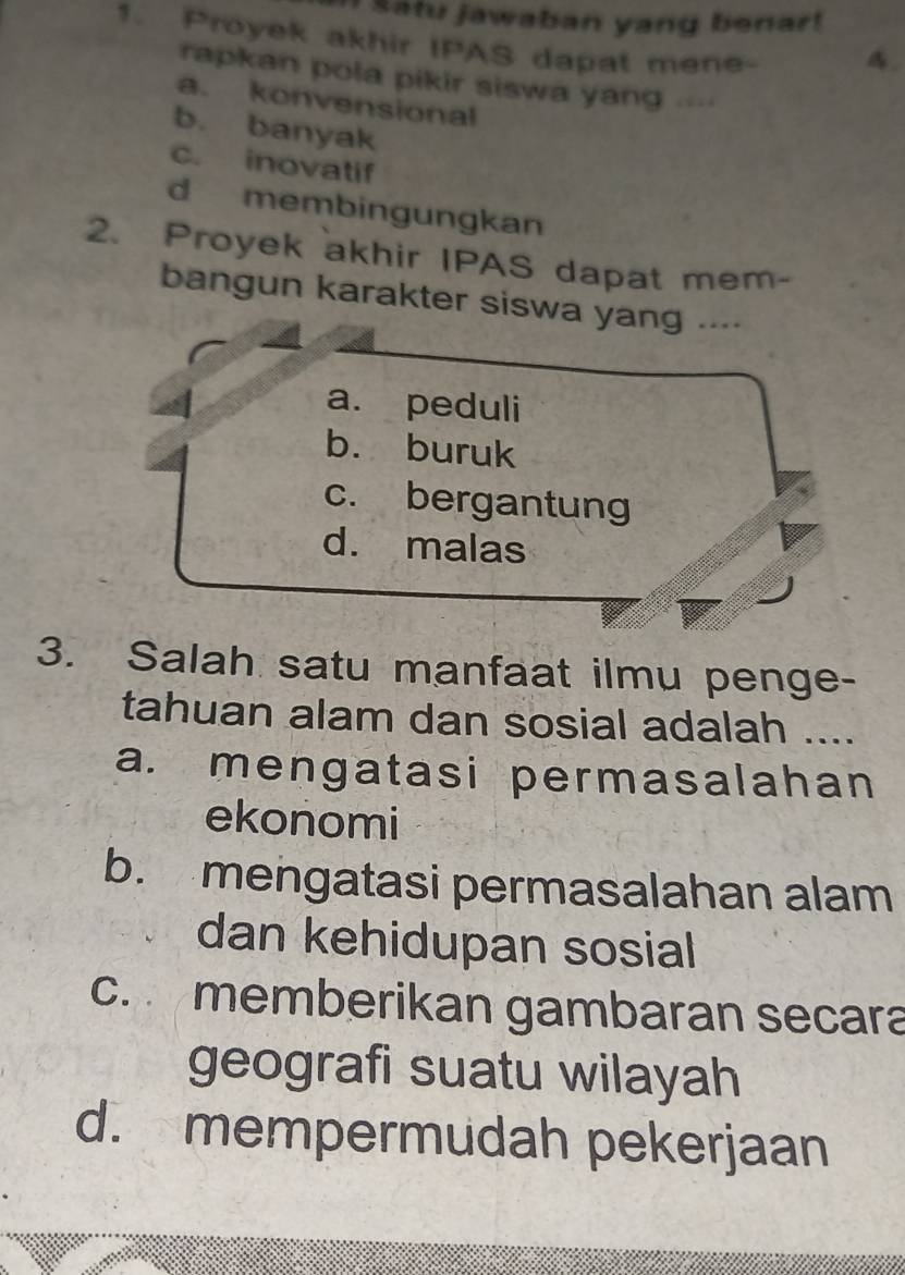 Satu jawaban yang benar!
1. Proyek akhir IPAS dapat mene-
4.
rapkan pola pikir siswa yang .
a. konvensional
b. banyak
c. inovatif
d membingungkan
2. Proyek akhir IPAS dapat mem-
bangun karakter siswa yang ..--
a. peduli
b. buruk
c. bergantung
d. malas
3. Salah satu manfaat ilmu penge-
tahuan alam dan sosial adalah ....
a. mengatasi permasalahan
ekonomi
b. mengatasi permasalahan alam
dan kehidupan sosial
c. memberikan gambaran secara
geografi suatu wilayah
d. mempermudah pekerjaan