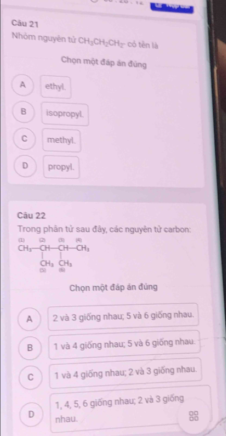 Nhỏm nguyên tử CH_3CH_2CH_2 có tên là
Chọn một đáp án đúng
A ethyl.
B isopropyl.
C methyl.
D propyl.
Câu 22
Trong phân tử sau đây, các nguyên tử carbon:
beginarrayr CH_3-CH-CH-CH_3 CH_3□ +OH_3 CH_3CH_3endarray
Chọn một đáp án đúng
A 2 và 3 giống nhau; 5 và 6 giống nhau.
B 1 và 4 giống nhau; 5 và 6 giống nhau.
C 1 và 4 giống nhau; 2 và 3 giống nhau.
1, 4, 5, 6 giống nhau; 2 và 3 giống
D nhau.
□□
□□