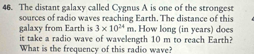 The distant galaxy called Cygnus A is one of the strongest 
sources of radio waves reaching Earth. The distance of this 
galaxy from Earth is 3* 10^(24)m. How long (in years) does 
it take a radio wave of wavelength 10 m to reach Earth? 
What is the frequency of this radio wave?