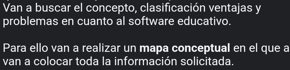 Van a buscar el concepto, clasificación ventajas y 
problemas en cuanto al software educativo. 
Para ello van a realizar un mapa conceptual en el que a 
van a colocar toda la información solicitada.