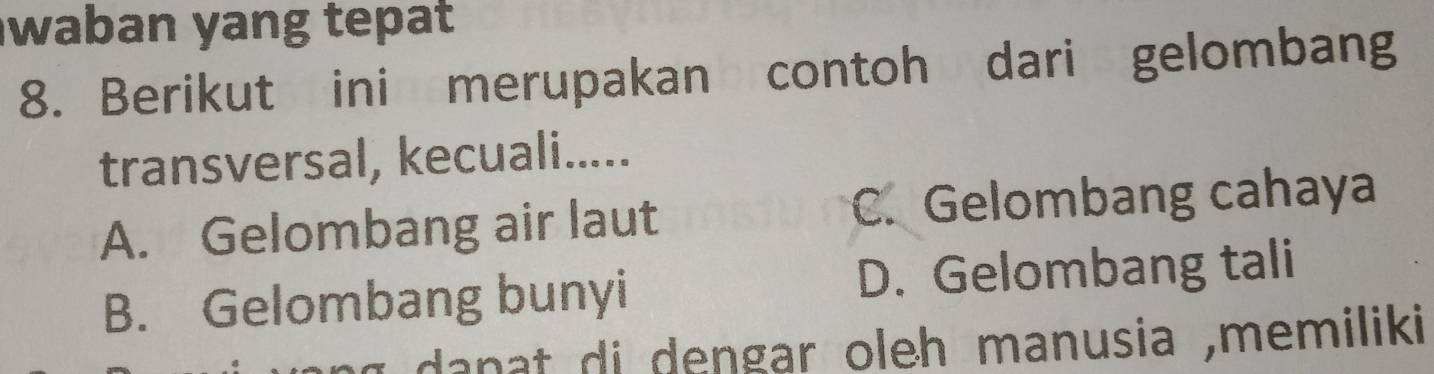 waban yang tepat
8. Berikut ini merupakan contoh dari gelombang
transversal, kecuali.....
A. Gelombang air laut C. Gelombang cahaya
B. Gelombang bunyi D. Gelombang tali
dan at di dengar oleh manusia ,memiliki