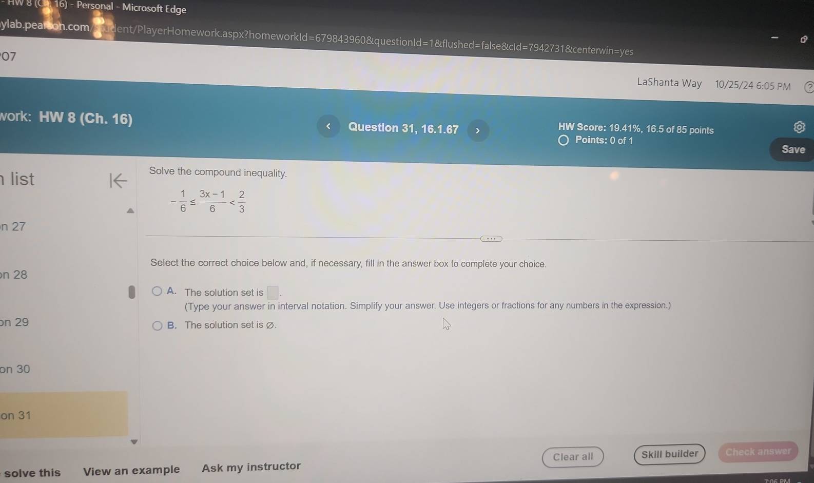 HW 8 (Ch. 16) - Personal - Microsoft Edge
ylab.pearson.com ident/PlayerHomework.aspx?homeworkId=679843960&questionId=1&flushed=false&cId=7942731&centerwin=yes
07
LaShanta Way 10/25/24 6:05 PM
work: HW 8 (Ch. 16) Question 31. 16.1.67 >
HW Score: 19.41%, 16.5 of 85 points
Points: 0 of 1
Save
list
Solve the compound inequality.
- 1/6 ≤  (3x-1)/6 
n 27
Select the correct choice below and, if necessary, fill in the answer box to complete your choice.
n 28
A. The solution set is □. 
(Type your answer in interval notation. Simplify your answer. Use integers or fractions for any numbers in the expression.)
n 29 B. The solution set is ∅.
on 30
on 31
Clear all Skill builder Check answer
solve this View an example Ask my instructor