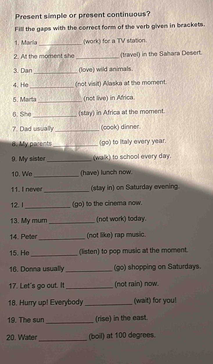 Present simple or present continuous? 
Fill the gaps with the correct form of the verb given in brackets. 
1. Maria_ (work) for a TV station. 
2. At the moment she _(travel) in the Sahara Desert. 
3. Dan _(love) wild animals. 
4. He _(not visit) Alaska at the moment. 
5. Marta _(not live) in Africa. 
6. She _(stay) in Africa at the moment. 
7. Dad usually _(cook) dinner. 
8. My parents _(go) to Italy every year. 
9. My sister _(walk) to school every day. 
10. We _(have) lunch now. 
11. I never_ (stay in) on Saturday evening. 
12. I _(go) to the cinema now. 
13. My mum _(not work) today. 
14. Peter_ (not like) rap music. 
15. He _(listen) to pop music at the moment. 
16. Donna usually _(go) shopping on Saturdays. 
17. Let's go out. It _(not rain) now. 
18. Hurry up! Everybody _(wait) for you! 
19. The sun _(rise) in the east. 
_ 
20. Water (boil) at 100 degrees.