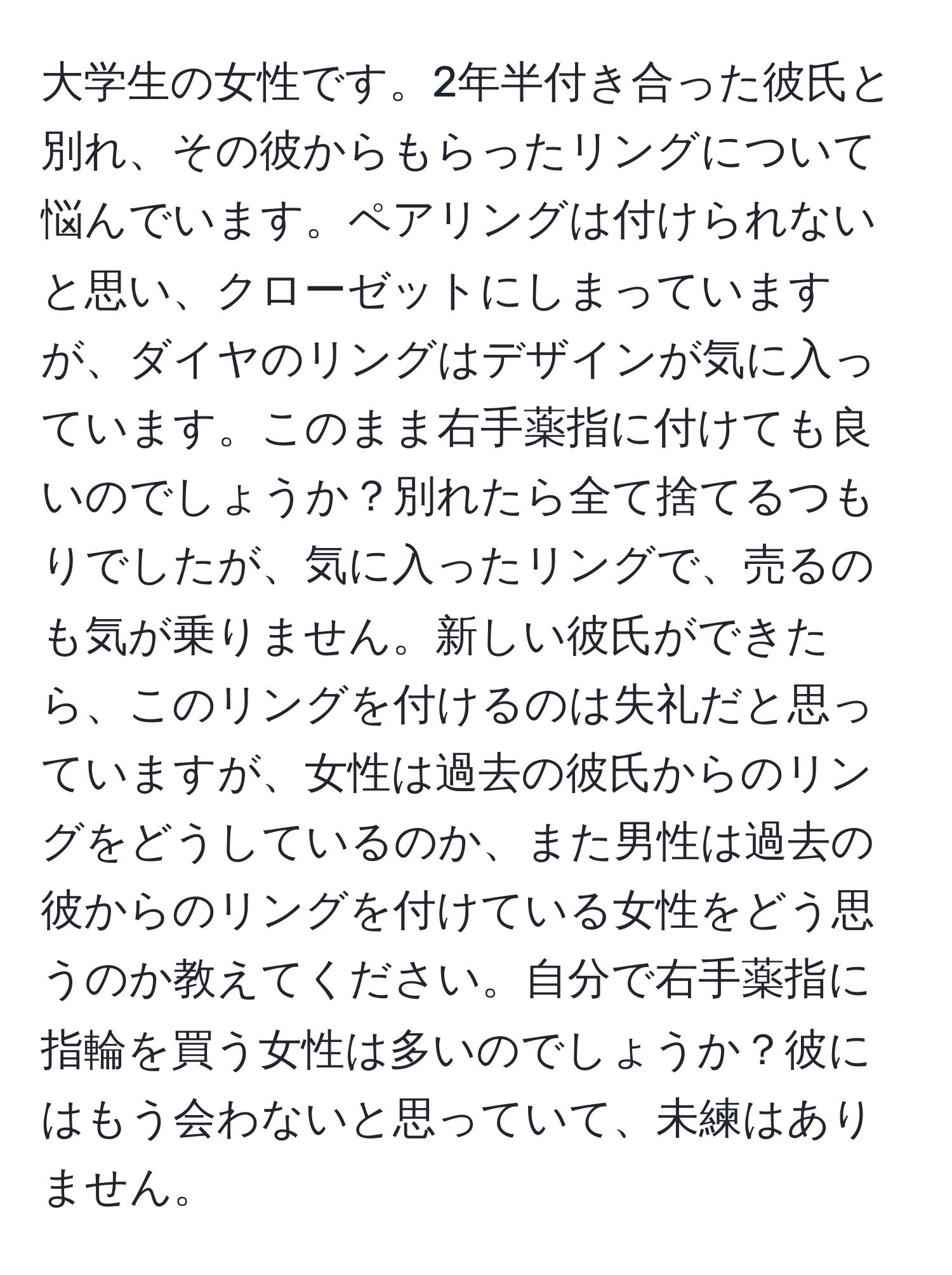 大学生の女性です。2年半付き合った彼氏と別れ、その彼からもらったリングについて悩んでいます。ペアリングは付けられないと思い、クローゼットにしまっていますが、ダイヤのリングはデザインが気に入っています。このまま右手薬指に付けても良いのでしょうか？別れたら全て捨てるつもりでしたが、気に入ったリングで、売るのも気が乗りません。新しい彼氏ができたら、このリングを付けるのは失礼だと思っていますが、女性は過去の彼氏からのリングをどうしているのか、また男性は過去の彼からのリングを付けている女性をどう思うのか教えてください。自分で右手薬指に指輪を買う女性は多いのでしょうか？彼にはもう会わないと思っていて、未練はありません。