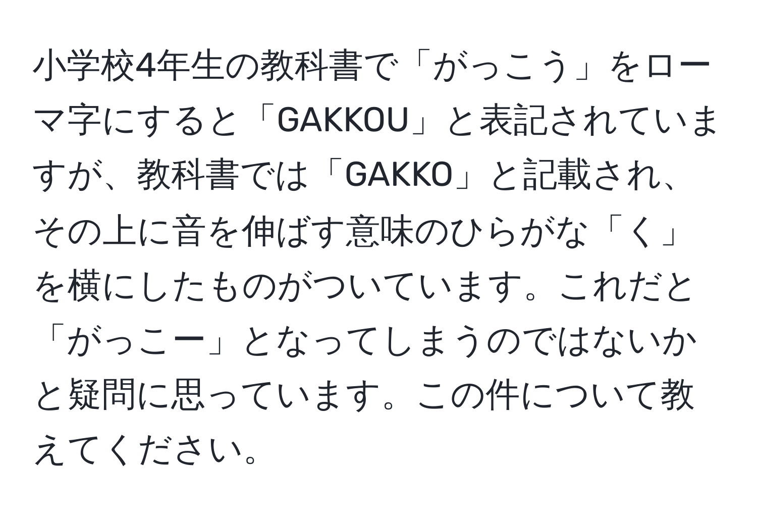 小学校4年生の教科書で「がっこう」をローマ字にすると「GAKKOU」と表記されていますが、教科書では「GAKKO」と記載され、その上に音を伸ばす意味のひらがな「く」を横にしたものがついています。これだと「がっこー」となってしまうのではないかと疑問に思っています。この件について教えてください。