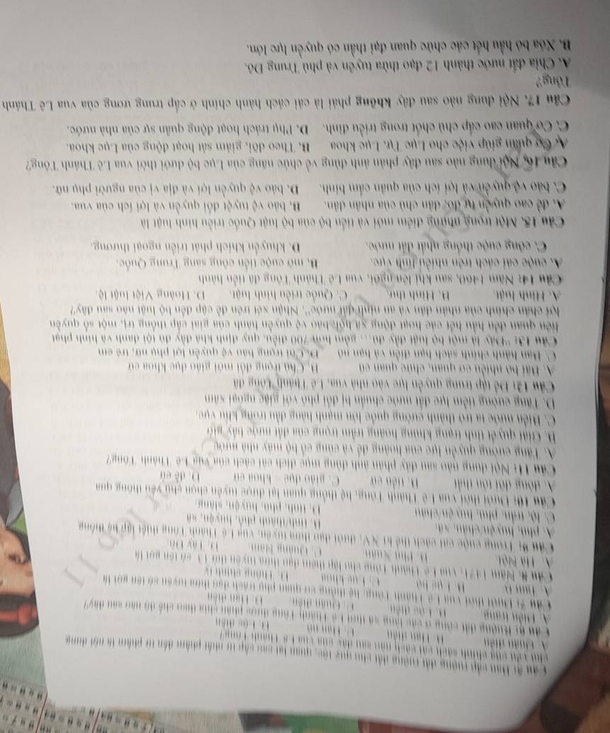 Cáu ại Bau cập tường đất rường đất chu quý tộc, quan lạt sao cấp t nhất phẩm đến từ phẩm là nổi dung
cho yêu cng chính sách cái cách năn sau đây của vùa Cô Thành Tôn
A uân diễn H. Hạn diễn
           
Cầu g Ruợng đấi công ở các lạng sã thời Lê Thành Tông được phần chia theo chế độ nào sau đây
A Biền trang H. Lậo diễn u ân d ệ       Tn  d 
Câu 3 Dười thời vua Lê Thành Tông, hệ thông sơ quan phụ trách đạo thim tuyên só tên gọi à
A. T  m B. i ụé bộ T  án   h    
Câ 8, Năm 1471, vua Lê Thành Tông cho lập thêm đạo thựa tuyên thứ 13, có tên gọi là
A. Hà Nội Phú Xuân C. Quảng Năm D. Tây Đô
Cầu % Trong cuộc cạt cách thể ki XV, dưới dạo thia tuyên, vua Lê Thành Tông thiết lập bệ thống
A phu  huyệ n    ân   s  B. tinh/thành phố, huyện, xã
C. lộ, trần, phủ, huy ện/châu D. tinh, phu, huyện, sláng
Câu 10: Dưới thời vua Lê Thành Tông, hệ thống quan lại được tuyển chọn chủ yêu thông qua
A. đòng đõi tôn thất B. tiền cử C. piảo dụe - khoa cử D. đề cù
Câu H: Nội dung nào sau đây phân ảnh đùng mục dịch cái cách của vúa Lê Thành Tông'
A. Tăng cường quyền lực của hoàng để và củng cổ bộ máy nhà nước
B. Giải quyết tinh trạng khủng hoàng trầm trọng của đất nước b ' i 
C. Biển nước ta trở thành cường quốc lớn mạnh hàng đầu trong khu vực
D. Tăng cường tiềm lực đất nước chuẩn bị đổi phó với giặc ngoại xâm
Câu 12: Để tập trung quyền lực vào nhà vua, Lê Thánh 'Công đã
A Bãi bộ nhiền cơ quan, chức quan cũ B. Chủ trọng đổi mới giáo dục khoa cử
C. Ban hành chính sách hạn diễn và hạn nó DCoi trọng bảo vệ quyền lợi phụ nữ, trẻ em
Câu 13: ''Đây là một bộ luật đầy đú... gồm hơn 700 điều, quy định khá đầy đủ tội danh và hình phạt
iên quan đến hầu hết các hoạt động xã hội báo vệ quyền hành của giai cấp thống trị, một số quyền
lợi chân chính của nhân dân và an ninh đấi nước''. Nhận xét trên đề cập đến bộ luật nào sau đây
A. Hình luật. B. Hình thư C. Quốc triều hình luật. D. Hoàng Việt luật lệ
Cầu 14: Năm 1460, sau khi lên ngôi, vua Lê Thành Tông đã tiền hành
A. cuộc cải cách trên nhiều tinh vực.  B. mở cuộc tiền công sang Trung Quốc.
C. công cuộc thống nhất đất nước. D. khuyển khích phát triển ngoại thương.
Câu 15. Một trọng những điểm mới và tiền bộ của bộ luật Quốc triều hình luật là
A đề cao quyền tự đo, dân chủ của nhân dân. B. bảo vệ tuyệt đổi quyền và lợi ích của vua.
C. bão vệ quyền và lợi ích của quân cầm binh. D. bảo vệ quyền lợi và địa vị của người phụ nữ.
Câu 16, Nội dung nào sau đây phản ảnh đùng về chức năng của Lục bộ dưới thời vua Lê Thánh Tông?
ựCơ quan giúp việc cho Lục Tự. Lục khoa B. Theo dõi, giám sát hoạt động của Lục khoa.
C. Cơ quan cao cấp chủ chốt trong triều đình. D. Phụ trách hoạt động quân sự của nhà nước.
Câu 17. Nội dung nào sau đây không phải là cái cách hành chính ở cấp trung ương của vua Lê Thánh
Tông?
A. Chia đất nước thành 12 đạo thừa tuyên và phủ Trung Đô.
B. Xóa bỏ hầu hết các chức quan đại thần có quyền lực lớn.