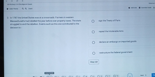 ×
US History 2.4 Checkpoint Exam Vallenia
a did not e
Calar Themo Question Guide 4
3. In 1787 the United States was at a crossroads. Farmers in western
Massachusetts had rebelled the year before over property taxes. The state
struggled to end the rebellion. Events such as this one contributed to the sign the Treaty of Paris
decision to
repeal the intolerable Acts
declare an embargo on imported goods
restructure the federal government
Clear All