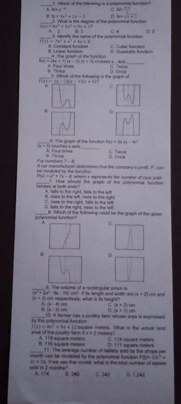 Which of the following is a polynomial function?
A tx=x^(-1) C tx=_ t-3
tx=3x^2+2x-2 D fx=sqrt(x+1)
_2. What is the degree of the polynomial function
f(x)=8x^5+5x^3+9x+27 D. 5
A. 2 B. 3 C. 4
_3. Idensify the name of the polynomial function
f(x)=7x^2+x^3+4x+8
C Cubic function
A. Constant function D. Quadratic function
B. Linear function 4. The graph of the function
f(x)=(4x+1)(x-2)(x+3) crOsses X - Ixis
_
B. Thrice A. Four tames G. Twice
D. Once
_5. Which of the following is the graph of
A
c
B
D
_ (x+5) touches x axis 6. The graph of the function f(x)=3x(x-4)^2
A Four times C. Twice
For numbers B. Thrice D Once
7-8
be modeled by the functian A car manufacturer determines that the company's profit. P. can
P(x)=x^2+7x-8 where x represents the number of cars sold.
_7 How should the graph of the polynomial function
behave at both ends? A. falls to the right, falls to the left
B. rises to the left, rises to the right
C. rises to the right, falls to the left
D. falls to the right, rises to the left
_8. Which of the following could be the graph of the given
polynomial function?
A
C
B
D
_9. The volume of a rectangular prism is
(x^3+2x^2-9x-18)cm^3 If its length and width are (x+2)
(x+3) cm respectively, what is its height? cm and
A. (x-4)cm C (x+2)cm
B. (x-3) m D. (x+1)cm
_10. A farmer has a poultry farm whose area is expressed
by the polynomial function
f(x)=8x^2+9x+12 square meters. What is the actual land
area of the poultry farm it x=3 meters?
A. 118 square meters C. 114 square meters
B. 116 square meters D. 111 square meters
_11. The average number of tablets sold by the shops per
manth can be modeled by the polynomial function P(t)=33t^2+
3t+36 If we use this model, what is the total number of tablets
sold in 2 months?
A. 174 8. 240 C. 342 D. 1.242