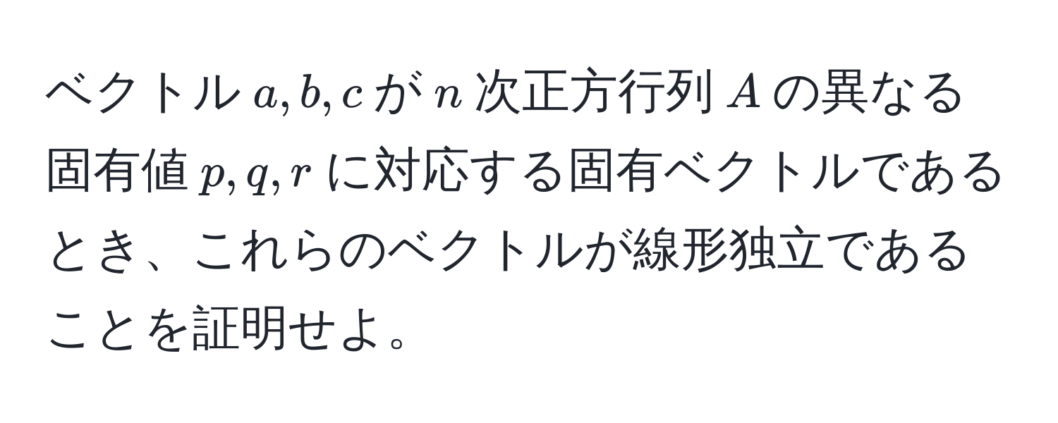 ベクトル$a, b, c$が$n$次正方行列$A$の異なる固有値$p, q, r$に対応する固有ベクトルであるとき、これらのベクトルが線形独立であることを証明せよ。