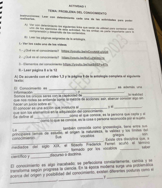 ACTIVIDAD 1
TEMA: PROBLEMA DEL CONOCIMIENTO
Instrucciones: Leer con detenimiento cada una de las actividades para poder
realizarias.
A) Ver con detenimiento los siguientes links que serán de utilidad para contestar cada
uno de los ejercicios de esta actividad. No los omitan es parte importante para la
comprensión y desarrollo de los contenidos.
B) Leer las páginas asignadas de la antología.
I.- Ver los cada uno de los videos
1.- ¿Qué es el conocimiento? https://youtu.be/nCnnN6EqQQ0
2.- ¿Qué es el conocimiento? https://youtu.be/ByCuZM4Nb74
3.- Elementos del conocimiento https://youtu,be/igsB8EPo4Tk
II.- Leer página 8 a la 12
A) De acuerdo con el video 1,3 y la página 9 de la antología completa el siguiente
texto:
El Conocimiento es _, es además una
información_ y _.
Somos los únicos seres con la capacidad de _la realidad
que nos rodea se entiende como la mezcla de acciones: asir, abarcar conocer algo sin
hacer un juicio sobre el.
El conocer es una acción que involucra al _y al_
  
que son los elementos en la adquisición del conocimiento.
Se define al _como el que conoce, es la persona que capta y al
_
como lo que se conoce, es la cosa o persona reconocida por el sujeto.
La también conocida como gnoseología, tiene entre sus
principales temas de estudio, el origen la naturaleza, la validez y los límites del
_
conocimiento. Sus vocablos griegos son:
Existe otra disciplina que, a
mediados del siglo XIX, el filósofo Frederick Ferreri acuñó el término saber
_
formado por los vocablos_
científico y _discurso o doctrina.
El conocimiento es algo inacabado; se perfecciona constantemente, cambia y se
transforma según progresa la ciencia. En la época moderna surge una problemática
acerca del origen y posibilidad del conocimiento, existen diferentes posturas como el
,.
_
_y