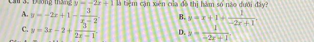 Cầu 3. Đương tháng y=-2x+1 là tiệm cận xiên của đồ thị hàm số nào dưới đây?
A. y=-2x+1- 3/x-2 . y=x+1+ 1/-2x+1 . 
B.
C. y=3x-2+ 3/2x-1  y= 1/-2x+1 . 
D.