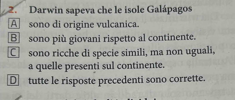 Darwin sapeva che le isole Galápagos
A sono di origine vulcanica.
B sono più giovani rispetto al continente.
C sono ricche di specie simili, ma non uguali,
a quelle presenti sul continente.
D tutte le risposte precedenti sono corrette.