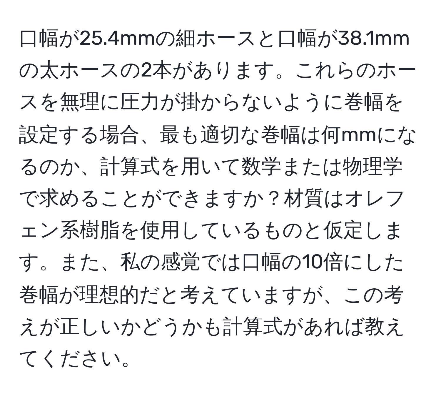 口幅が25.4mmの細ホースと口幅が38.1mmの太ホースの2本があります。これらのホースを無理に圧力が掛からないように巻幅を設定する場合、最も適切な巻幅は何mmになるのか、計算式を用いて数学または物理学で求めることができますか？材質はオレフェン系樹脂を使用しているものと仮定します。また、私の感覚では口幅の10倍にした巻幅が理想的だと考えていますが、この考えが正しいかどうかも計算式があれば教えてください。