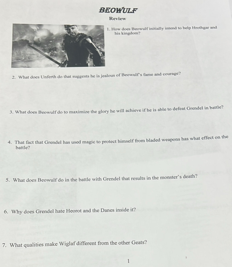 BEOWULF 
Review 
How does Beowulf initially intend to help Hrothgar and 
his kingdom? 
2. What does Unferth do that suggests he is jealous of Beowulf’s fame and courage? 
3. What does Beowulf do to maximize the glory he will achieve if he is able to defeat Grendel in battle? 
4. That fact that Grendel has used magic to protect himself from bladed weapons has what effect on the 
battle? 
5. What does Beowulf do in the battle with Grendel that results in the monster’s death? 
6. Why does Grendel hate Heorot and the Danes inside it? 
7. What qualities make Wiglaf different from the other Geats? 
1