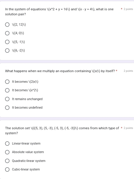 In the system of equations /(x^(wedge)2+y=16V) and V(x-y=4V) , what is one 2 points
solution pair?
V((2,12)V)
V((4,0)V)
V((5,-1)/)
V((6,-2)/)
What happens when we multiply an equation containing V(|x|V) by itself? * 2 points
It becomes /(2|x|/)
It becomes /(x^(wedge)2V)
It remains unchanged
It becomes undefined
The solution set X( (5,3),(5,-3),(-5,3),(-5,-3) ) comes from which type of * 2 points
system?
Linear-linear system
Absolute value system
Quadratic-linear system
Cubic-linear system