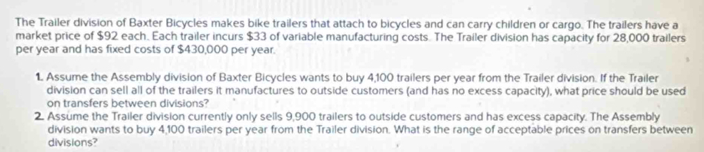 The Trailer division of Baxter Bicycles makes bike trailers that attach to bicycles and can carry children or cargo. The trailers have a 
market price of $92 each. Each trailer incurs $33 of variable manufacturing costs. The Trailer division has capacity for 28,000 trailers 
per year and has fixed costs of $430,000 per year. 
1 Assume the Assembly division of Baxter Bicycles wants to buy 4,100 trailers per year from the Trailer division. If the Trailer 
division can sell all of the trailers it manufactures to outside customers (and has no excess capacity), what price should be used 
on transfers between divisions? 
2. Assume the Trailer division currently only sells 9,900 trailers to outside customers and has excess capacity. The Assembly 
division wants to buy 4,100 trailers per year from the Trailer division. What is the range of acceptable prices on transfers between 
divisions?