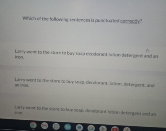 Which of the following sentences is punctuated correctly?
Larry went to the store to buy soap deodorant lotion detergent and an
iron.
Larry went to the store to buy soap, deodorant, lotion, detergent, and
an iron.
Larry went to the store to buy soap, deodorant lotion detergent and an
iron