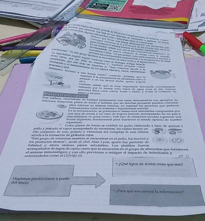 La Clandia Matos Miranda, gerente de Medicina Complementarta de Elaial, expico
oa pesona que prmenta una baja en sas defenas es valnebla a padecer, en forma
at a recuments, algana calermed ed wak o bdecc st coeo et coronio the
que Bevst ena buens susenución con protus  ====
un intrtan entninas. A. C y D es ua de las loras más efca e
Para lovialecey el sotema tumane de noero orpaslera 
En qe so tao sepaló que por en Ana coneión de viramion C. en
incomentabla un mayoz coresíno de freas como la narsris
maisdanna o kma, "ya que actãas como asticsidana y amslan a
condiciones''' En este grupo tambsén se encuentran el cama cam y el itlasmanio
ma gea le las matior mes lenbes res  strabete à la pese  ptón de 
La especialista sugirió ingenr verduraa como la lechuga, acelga, beócol
etna stnas por ser ricas en vilatina C También propun com
zasahorías, que son ricas en vilamina A "Esta vilamina ayeda a la
mucosas y piel. formación y el manenimiento de los meidos blaados, osos, membranas
Asimismo, fevorece a una buena visión', comentó. Además, que la
vamina D la encontramos en alunentos como e 
pescado y en los lácteor (leche, queso, yogurt.
También señaló que es muy imporiante hidratarse correctamense
bebiendo por lo menos oclo vasos de sgua pura al da, realizar
tabaco y alcobol. Aclividad fíca comu correr, trotar n halar, y eviar el consumo de
Plator secomendado
Esta mañana, especialistas de EsSalud presentaron una mesa demostrativa con ejemplos de
deliciosos desayunos, plaios de fondo y bebidas que las famillas peruanas puedan consúmia
para reforzar su sistema inmune, en especial las personas que padecen
enfermedados como la diabetes e hipertenaión arterial.
En la decsostración, se presentarón desayunos saludables compuestos por
una laza de avena y un vaso de yogurt natural, acompañado de un pan y
una rebanada de queso fesco. Esse tipo de alimentos ayudan a generar una
buena digestión, fundamental para mantener el estado óptimo de nuestro
organismo
Como platos de fondo se exhibió un guiso elaborado a base de quinua y
pollo y pescado al vapor acompañado de menestras, las cuales tienen un
alto contenido de zinc, potasio y vitaminas del complejo B esta última
avuda a la formación de glóbulos rojos
*Este grupo de vitaminas también se encuentran en el pollo, los huevos y
los productos láctros'', acotó el chef Alan Lyon, quien fue paciente de
EsSalud y ahora clabora platos saludables. Los platillos fueron
acompañados de jugos de camu camu que se encuentra en el grupo de alimentos que fortalecen
el sistema inmunológico y con ello previenen o mitigan el impacto de infecciones y
enfermedades como el COVID-19
¿Qué tipos de textos crees que son?
Hagamos predicciones a partir
del título:
Para qué nos servira la iformación