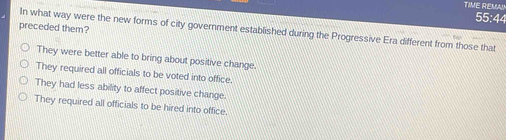 TIME REMAII
55:44
preceded them?
In what way were the new forms of city government established during the Progressive Era different from those that
They were better able to bring about positive change.
They required all officials to be voted into office.
They had less ability to affect positive change.
They required all officials to be hired into office.