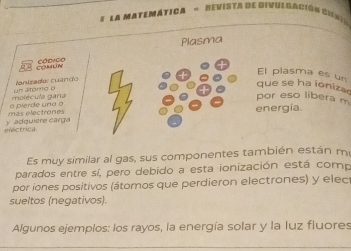 # LA MATEMÁTICA = REVISTa de DivUlgACión CiEn 
Plasma 
Código 
38 COMúN 
El plasma es un 
Ionizado: cuando 
un átomo o 
que se ha ioniza 
molécula gana 
por eso libera m 
o pierde uno o 
más electrones energía. 
y adquiere carga 
eléctrica. 
Es muy similar al gas, sus componentes también están m 
parados entre sí, pero debido a esta ionización está comp 
por iones positivos (átomos que perdieron electrones) y elec 
sueltos (negativos). 
Algunos ejemplos: los rayos, la energía solar y la luz fluores