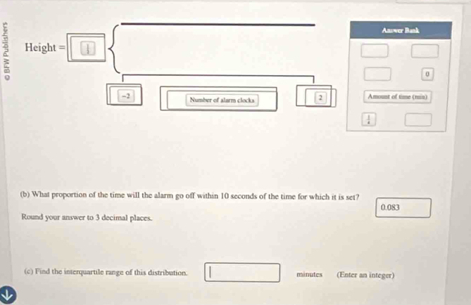 Height=□ □ 
| -2 
Number of alarm clocks boxed boxed 2
(b) What proportion of the time will the alarm go off within 10 seconds of the time for which it is set?
0.083
Round your answer to 3 decimal places.
(c) Find the interquartile range of this distribution. □ minutes (Enter an integer)
I