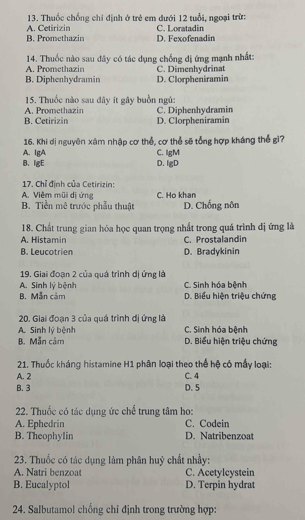 Thuốc chống chỉ định ở trẻ em dưới 12 tuổi, ngoại trừ:
A. Cetirizin C. Loratadin
B. Promethazin D. Fexofenadin
14. Thuốc nào sau đây có tác dụng chống dị ứng mạnh nhất:
A. Promethazin C. Dimenhydrinat
B. Diphenhydramin D. Clorpheniramin
15. Thuốc nào sau đây ít gây buồn ngủ:
A. Promethazin C. Diphenhydramin
B. Cetirizin D. Clorpheniramin
16. Khi dị nguyên xâm nhập cơ thể, cơ thể sẽ tổng hợp kháng thể gì?
A. IgA C. IgM
B.IgE D. IgD
17. Chỉ định của Cetirizin:
A. Viêm mũi dị ứng C. Ho khan
B. Tiền mê trước phẫu thuật D. Chống nôn
18. Chất trung gian hóa học quan trọng nhất trong quá trình dị ứng là
A. Histamin C. Prostalandin
B. Leucotrien D. Bradykinin
19. Giai đoạn 2 của quá trình dị ứng là
A. Sinh lý bệnh C. Sinh hóa bệnh
B. Mẫn cảm D. Biểu hiện triệu chứng
20. Giai đoạn 3 của quá trình dị ứng là
A. Sinh lý bệnh C. Sinh hóa bệnh
B. Mẫn cảm  D. Biểu hiện triệu chứng
21. Thuốc kháng histamine H1 phân loại theo thế hệ có mấy loại:
A. 2 C. 4
B. 3 D. 5
22. Thuốc có tác dụng ức chế trung tâm ho:
A. Ephedrin C. Codein
B. Theophylin D. Natribenzoat
23. Thuốc có tác dụng làm phân huỷ chất nhầy:
A. Natri benzoat C. Acetylcystein
B. Eucalyptol D. Terpin hydrat
24. Salbutamol chống chỉ định trong trường hợp: