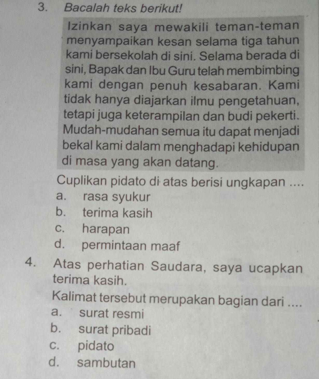 Bacalah teks berikut!
Izinkan saya mewakili teman-teman
menyampaikan kesan selama tiga tahun
kami bersekolah di sini. Selama berada di
sini, Bapak dan Ibu Guru telah membimbing
kami dengan penuh kesabaran. Kami
tidak hanya diajarkan ilmu pengetahuan,
tetapi juga keterampilan dan budi pekerti.
Mudah-mudahan semua itu dapat menjadi
bekal kami dalam menghadapi kehidupan
di masa yang akan datang.
Cuplikan pidato di atas berisi ungkapan ....
a. rasa syukur
b. terima kasih
c. harapan
d. permintaan maaf
4. Atas perhatian Saudara, saya ucapkan
terima kasih.
Kalimat tersebut merupakan bagian dari ....
a. surat resmi
b. surat pribadi
c. pidato
d. sambutan