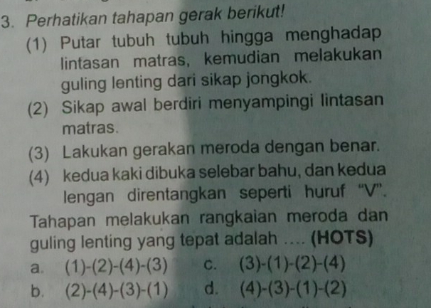 Perhatikan tahapan gerak berikut!
(1) Putar tubuh tubuh hingga menghadap
lintasan matras, kemudian melakukan
guling lenting dari sikap jongkok.
(2) Sikap awal berdiri menyampingi lintasan
matras.
(3) Lakukan gerakan meroda dengan benar.
(4) kedua kaki dibuka selebar bahu, dan kedua
lengan direntangkan seperti huruf “V”.
Tahapan melakukan rangkaian meroda dan
guling lenting yang tepat adalah .... (HOTS)
a. (1)-(2)-(4)-(3) C. (3)-(1)-(2)-(4)
b. (2)-(4)-(3)-(1) d. (4)-(3)-(1)-(2)