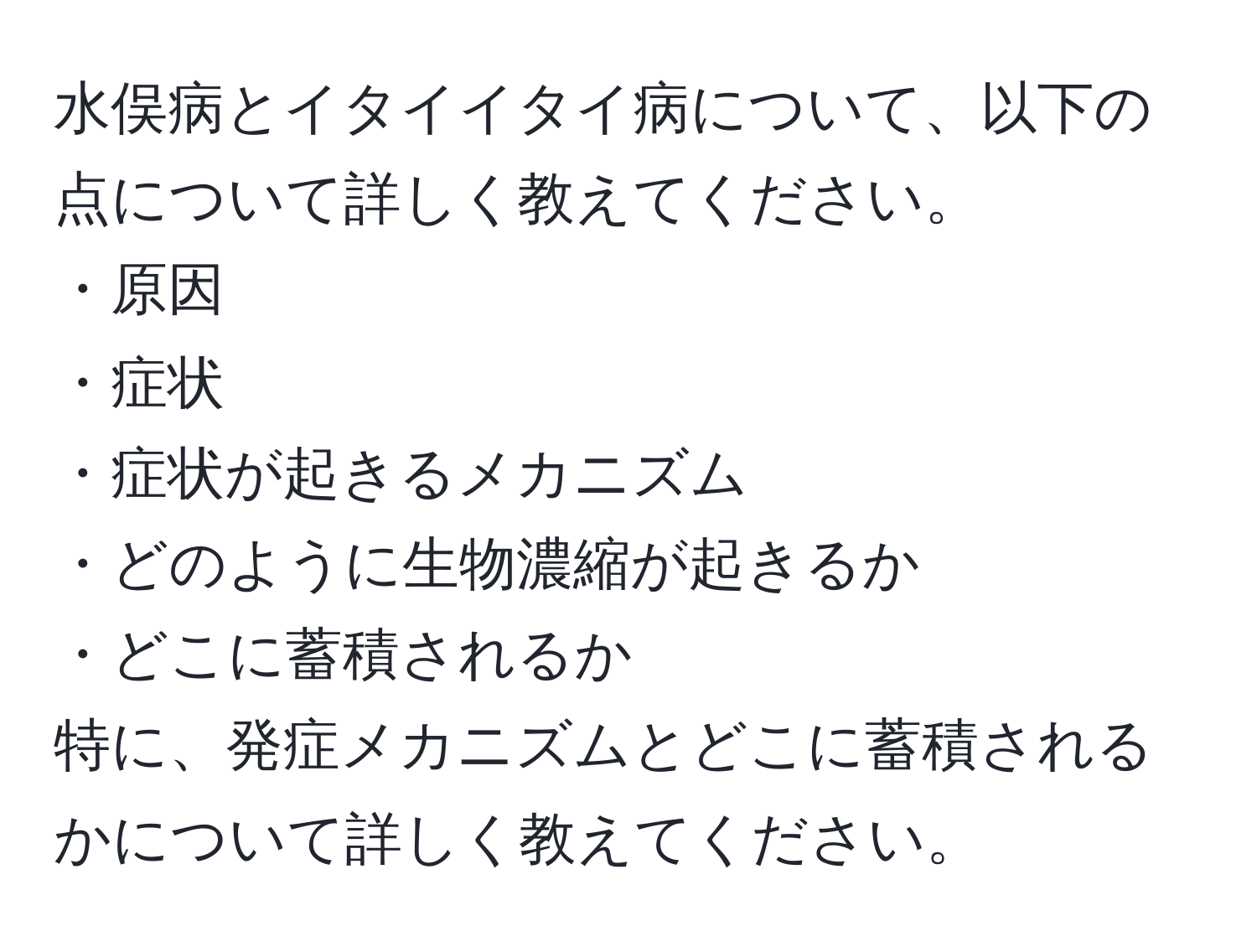 水俣病とイタイイタイ病について、以下の点について詳しく教えてください。  
・原因  
・症状  
・症状が起きるメカニズム  
・どのように生物濃縮が起きるか  
・どこに蓄積されるか  
特に、発症メカニズムとどこに蓄積されるかについて詳しく教えてください。