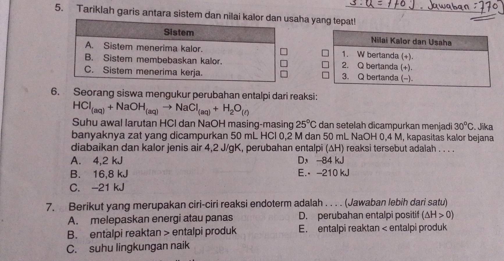 Tariklah garis antara sistem danaha yang tepat!
6. Seorang siswa mengukur perubahan entalpi dari reaksi:
HCl_(aq)+NaOH_(aq)to NaCl_(aq)+H_2O_(ell )
Suhu awal larutan HCl dan NaOH masing-masing 25°C dan setelah dicampurkan menjadi 30°C. Jika
banyaknya zat yang dicampurkan 50 mL HCl 0,2 M dan 50 mL NaOH 0,4 M, kapasitas kalor bejana
diabaikan dan kalor jenis air 4,2 J/gK, perubahan entalpi (ΔH) reaksi tersebut adalah . . . .
A. 4,2 kJ D -84 kJ
B. 16,8 kJ E. -210 kJ
C. -21 kJ
7. Berikut yang merupakan ciri-ciri reaksi endoterm adalah . . . . (Jawaban lebih dari satu)
A. melepaskan energi atau panas D. perubahan entalpi positif (△ H>0)
B. entalpi reaktan entalpi produk E. entalpi reaktan < entalpi produk
 C. suhu lingkungan naik