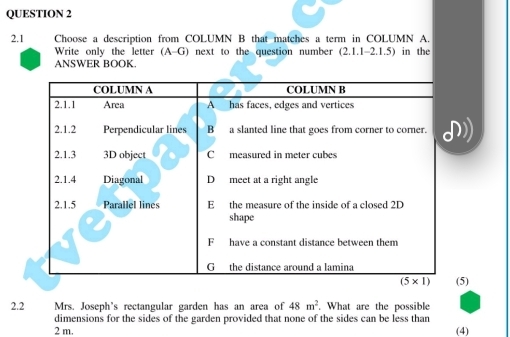 2.1 Choose a description from COLUMN B that matches a term in COLUMN A.
Write only the letter (A-G) ) next to the question number (2.1.1-2.1.5) in the
ANSWER BOOK.
(5)
2.2 Mrs. Joseph's rectangular garden has an area of 48m^2. What are the possible
dimensions for the sides of the garden provided that none of the sides can be less than
2 m. (4)