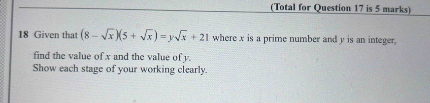 (Total for Question 17 is 5 marks) 
18 Given that (8-sqrt(x))(5+sqrt(x))=ysqrt(x)+21 where x is a prime number and y is an integer, 
find the value of x and the value of y. 
Show each stage of your working clearly.